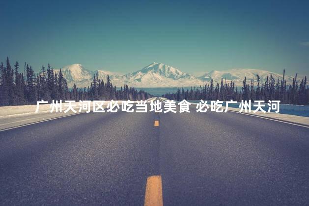 广州天河区必吃当地美食 必吃广州天河区当地美食推荐